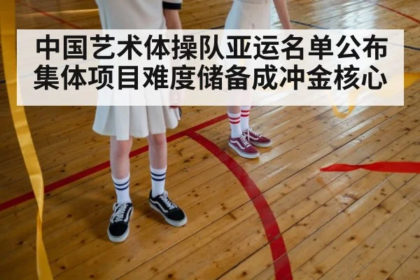中国艺术体操队亚运名单公布 集体项目难度储备成冲金核心