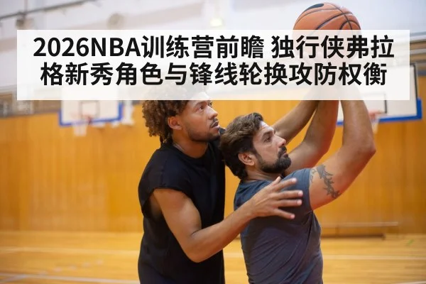 2026NBA训练营前瞻 独行侠弗拉格新秀角色与锋线轮换攻防权衡